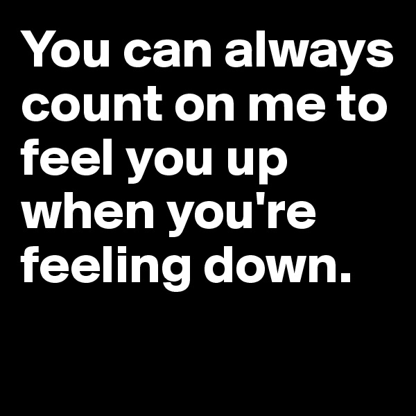 You can always count on me to feel you up when you're feeling down.
