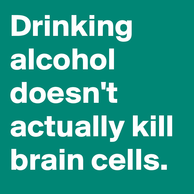 Drinking alcohol doesn't actually kill brain cells.