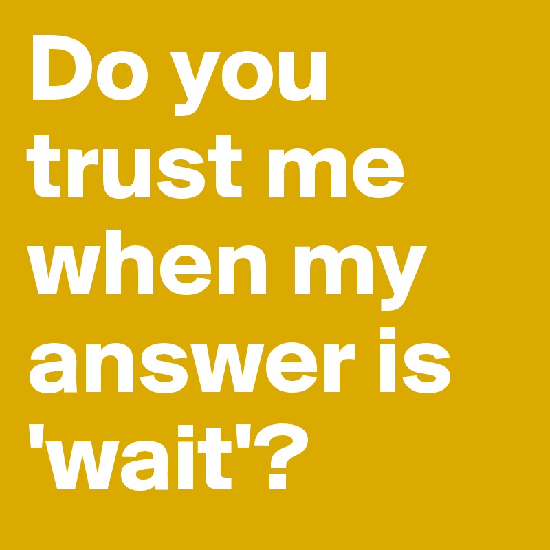 Do you          trust me   when my answer is    'wait'?