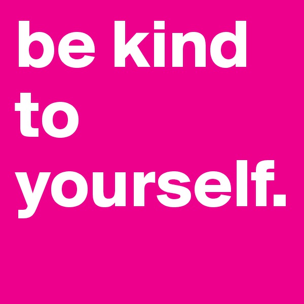 be kind to yourself.