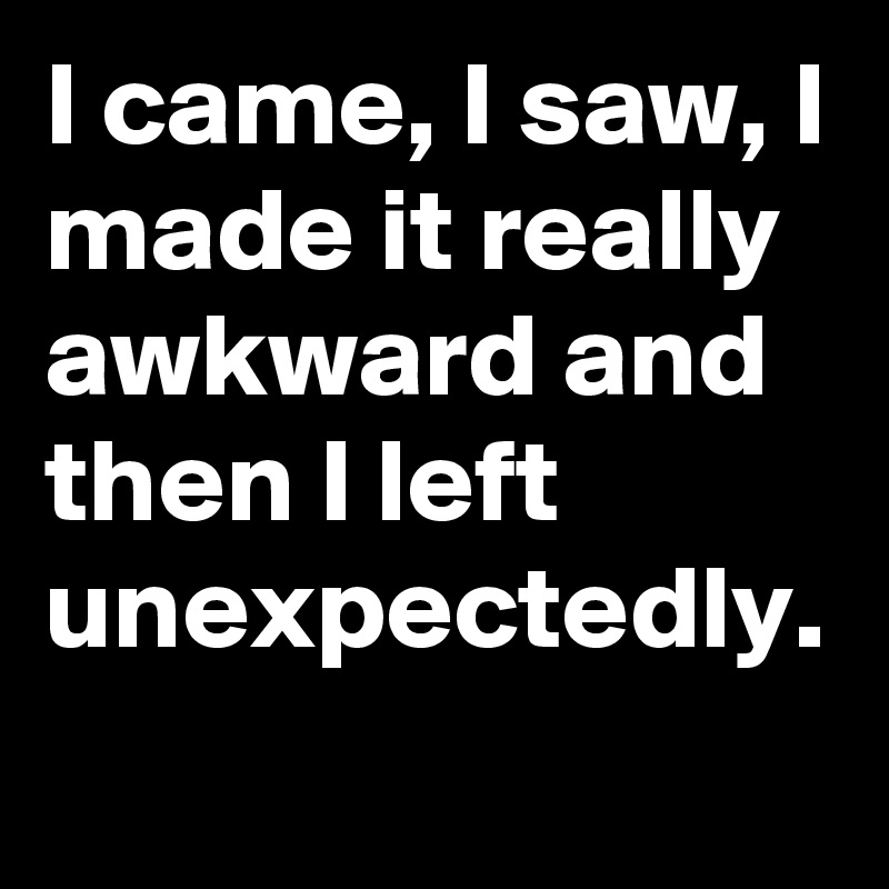 I came, I saw, I made it really awkward and then I left unexpectedly.