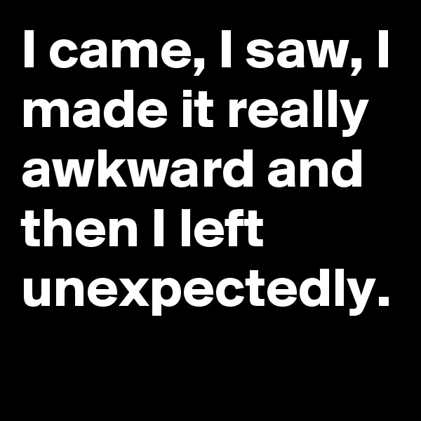 I came, I saw, I made it really awkward and then I left unexpectedly.