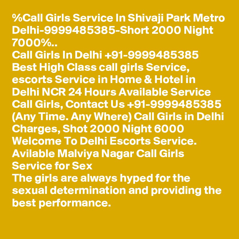 %Call Girls Service In Shivaji Park Metro Delhi-9999485385-Short 2000 Night 7000%..
Call Girls In Delhi +91-9999485385 Best High Class call girls Service, escorts Service in Home & Hotel in Delhi NCR 24 Hours Available Service Call Girls, Contact Us +91-9999485385 (Any Time. Any Where) Call Girls in Delhi Charges, Shot 2000 Night 6000 Welcome To Delhi Escorts Service. 
Avilable Malviya Nagar Call Girls Service for Sex
The girls are always hyped for the sexual determination and providing the best performance.