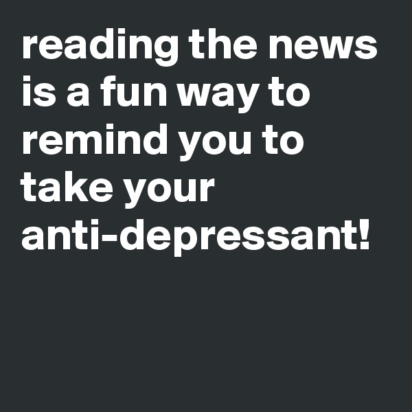 reading the news is a fun way to remind you to take your anti-depressant!