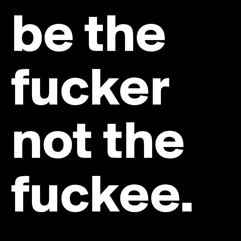 be the fucker not the fuckee. 