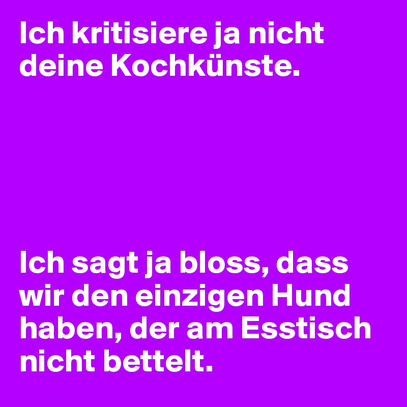 Ich kritisiere ja nicht deine Kochkünste.





Ich sagt ja bloss, dass wir den einzigen Hund haben, der am Esstisch nicht bettelt.