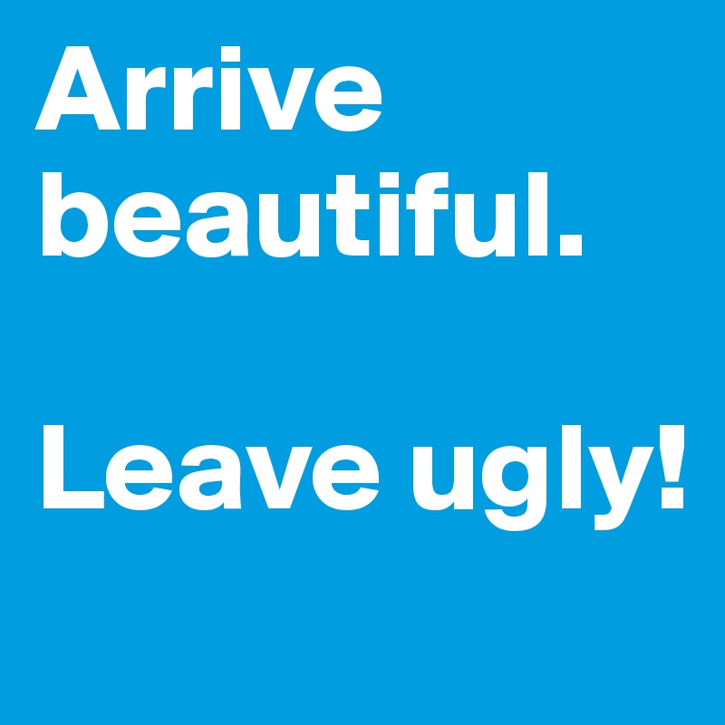 Arrive beautiful.

Leave ugly!
