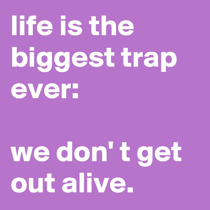 life is the biggest trap ever:

we don' t get out alive.