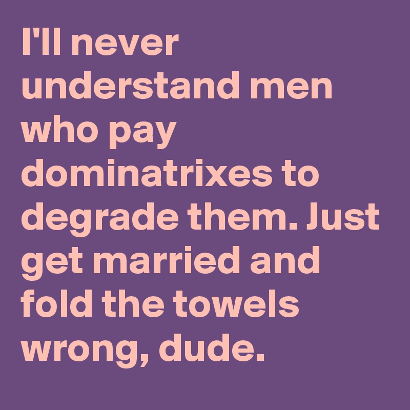 I'll never understand men who pay dominatrixes to degrade them. Just get married and fold the towels wrong, dude.