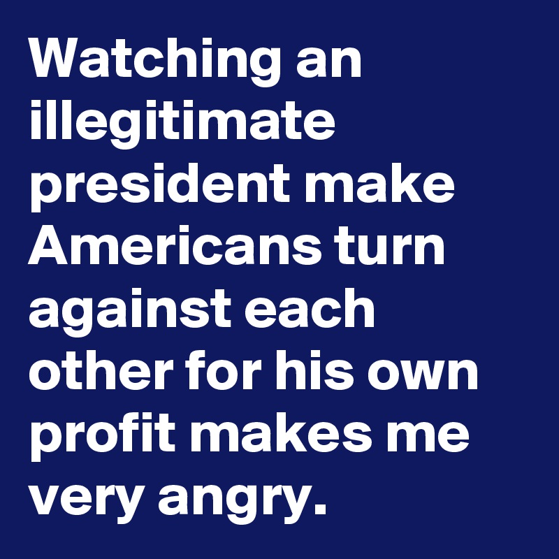 Watching an illegitimate president make Americans turn against each other for his own profit makes me very angry.