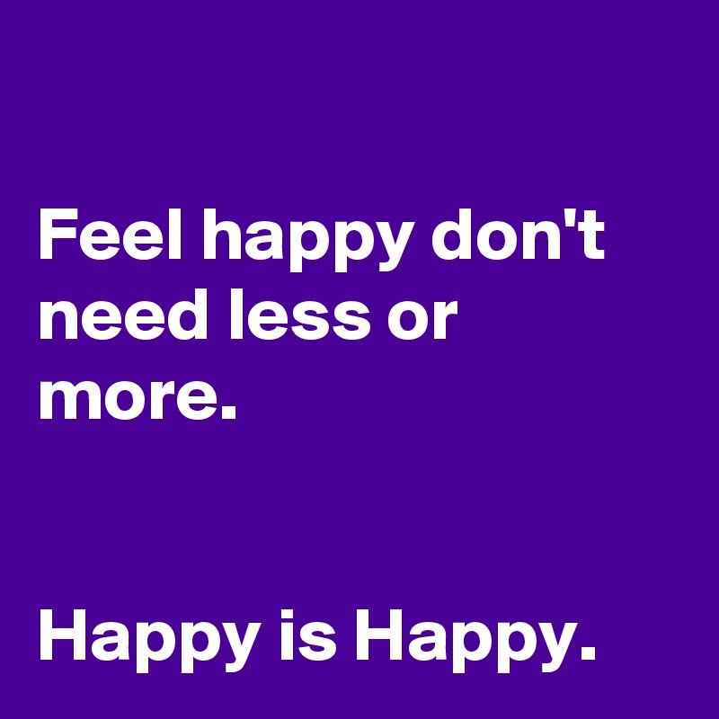 

Feel happy don't need less or more. 


Happy is Happy.