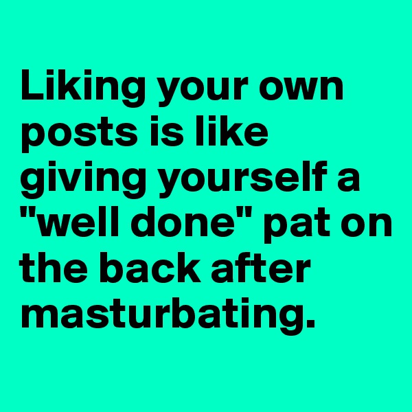 
Liking your own posts is like giving yourself a "well done" pat on the back after masturbating.
