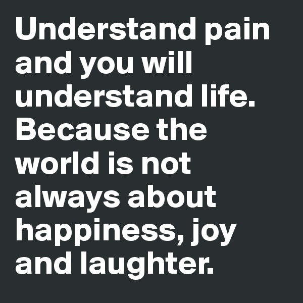 Understand pain and you will understand life. Because the world is not always about happiness, joy and laughter.