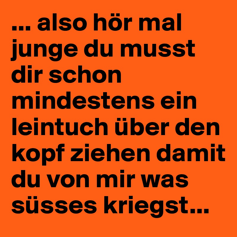 ... also hör mal junge du musst dir schon mindestens ein leintuch über den kopf ziehen damit du von mir was süsses kriegst...