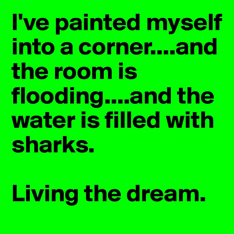I've painted myself into a corner....and the room is flooding....and the water is filled with sharks.

Living the dream.