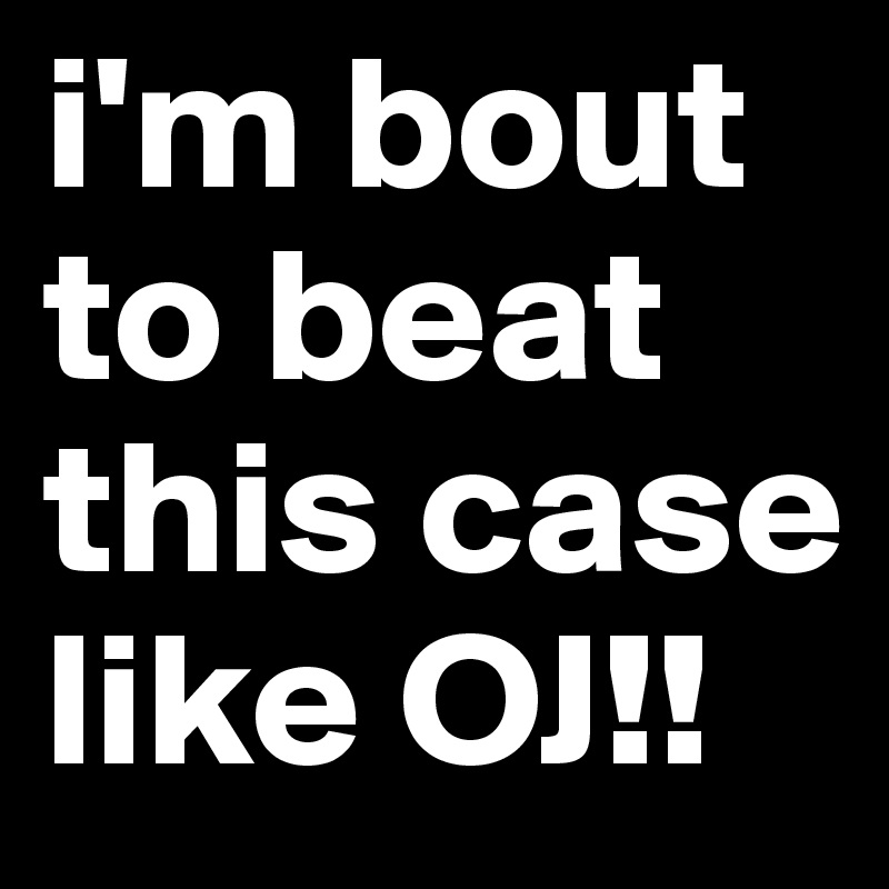 i'm bout to beat this case like OJ!!