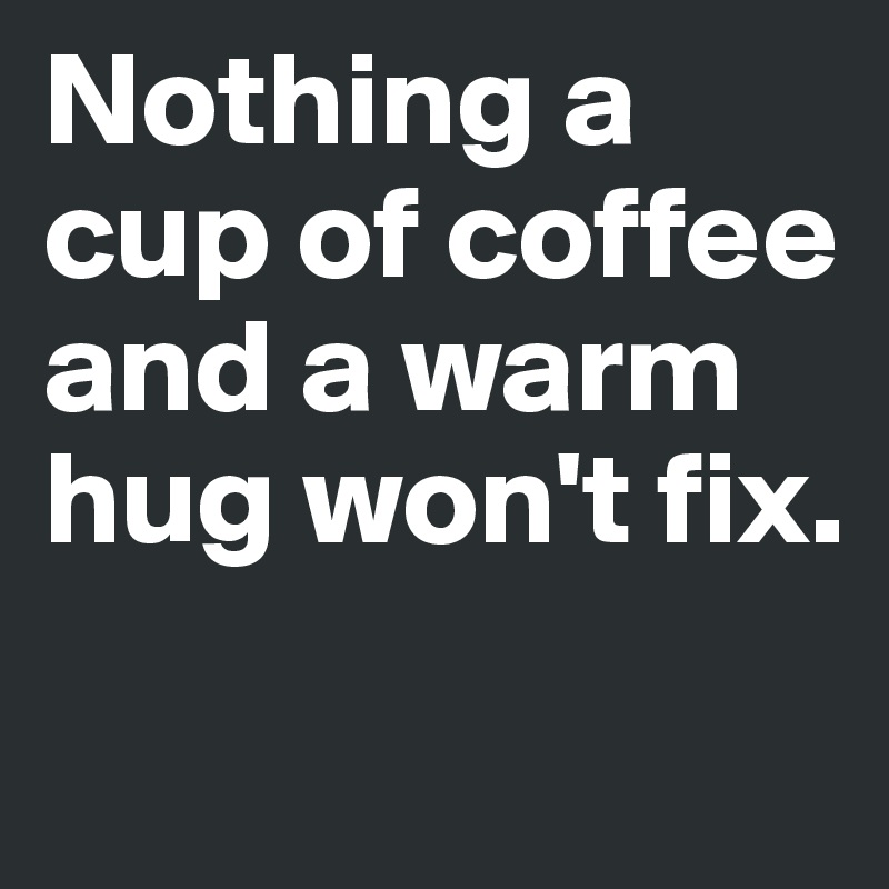Nothing a cup of coffee and a warm hug won't fix.
