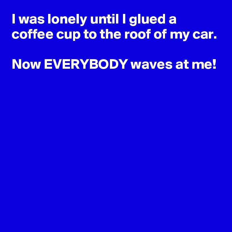 I was lonely until I glued a coffee cup to the roof of my car.

Now EVERYBODY waves at me!







