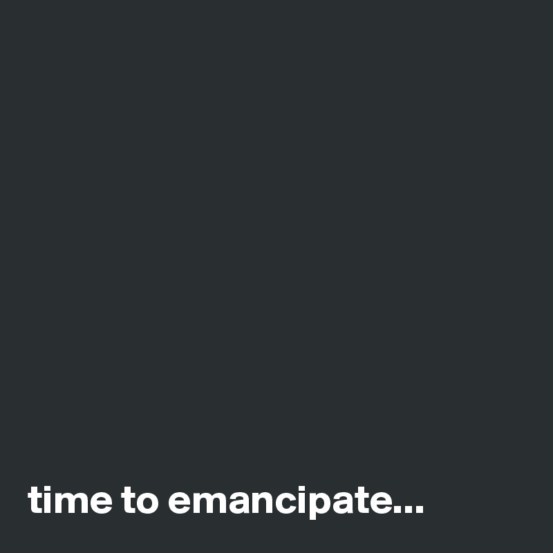     










time to emancipate...