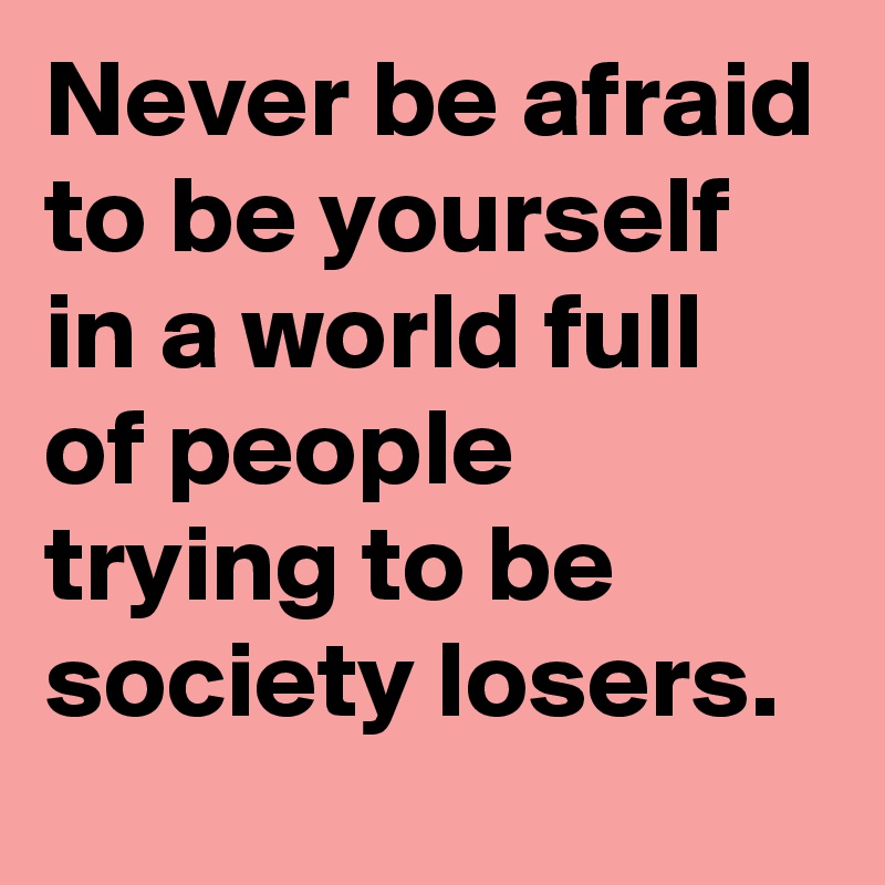 Never be afraid to be yourself in a world full of people trying to be society losers.