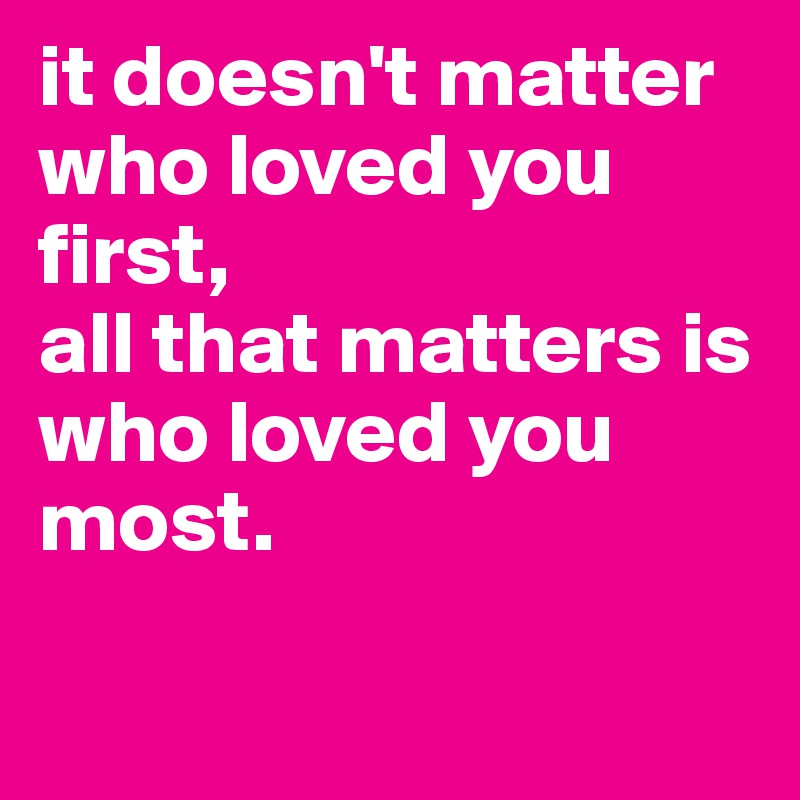 it doesn't matter who loved you first, 
all that matters is who loved you most. 

