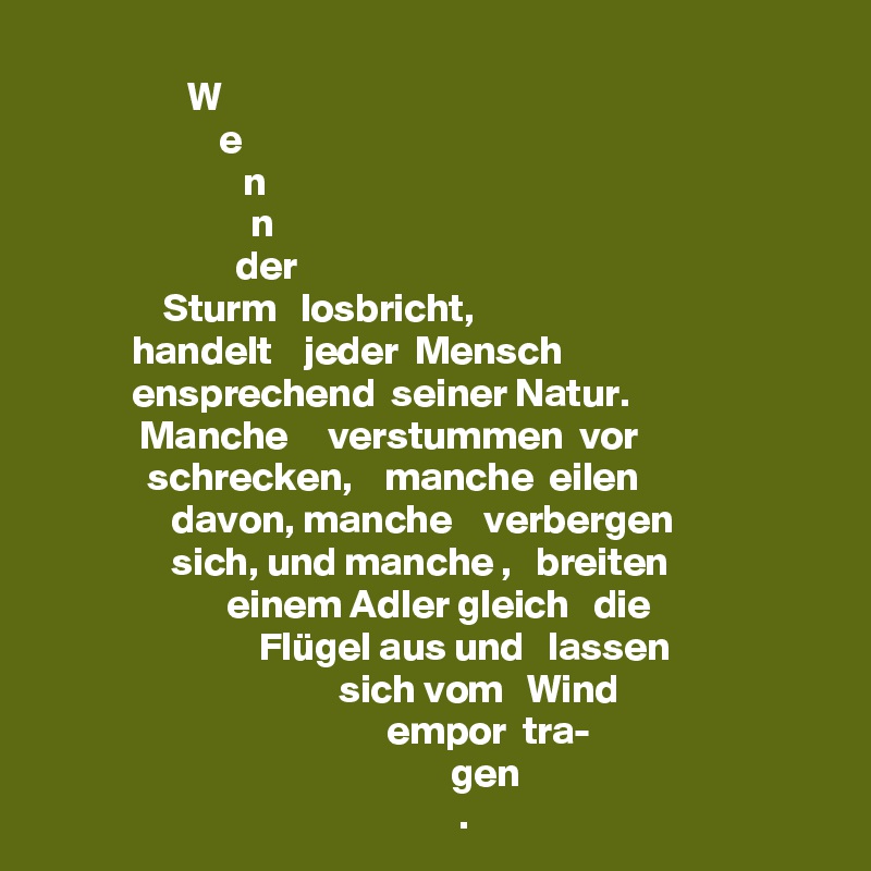                   W
                      e
                         n 
                          n  
                        der 
               Sturm   losbricht, 
           handelt    jeder  Mensch 
           ensprechend  seiner Natur.
            Manche     verstummen  vor
             schrecken,    manche  eilen
                davon, manche    verbergen
                sich, und manche ,   breiten
                       einem Adler gleich   die
                           Flügel aus und   lassen
                                     sich vom   Wind
                                           empor  tra-
                                                   gen
                                                    .