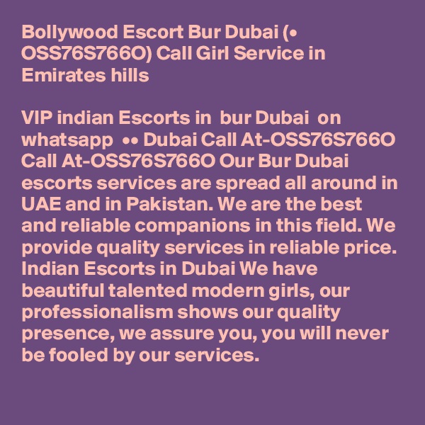 Bollywood Escort Bur Dubai (• OSS76S766O) Call Girl Service in Emirates hills

VIP indian Escorts in  bur Dubai  on whatsapp  •• Dubai Call At-OSS76S766O
Call At-OSS76S766O Our Bur Dubai escorts services are spread all around in UAE and in Pakistan. We are the best and reliable companions in this field. We provide quality services in reliable price. Indian Escorts in Dubai We have beautiful talented modern girls, our professionalism shows our quality presence, we assure you, you will never be fooled by our services.
