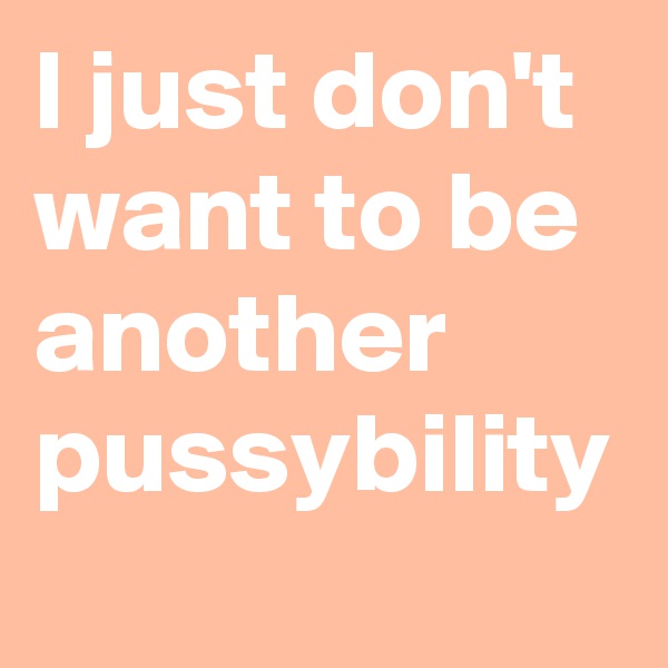 I just don't want to be another pussybility