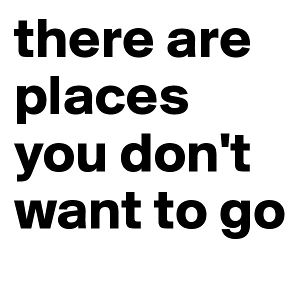 there are places you don't want to go