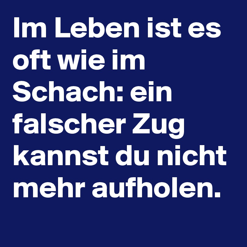 Im Leben ist es oft wie im Schach: ein falscher Zug kannst du nicht mehr aufholen. 