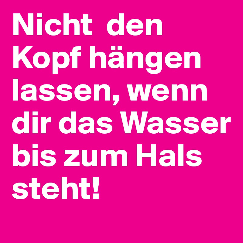 Nicht  den Kopf hängen lassen, wenn dir das Wasser bis zum Hals steht!