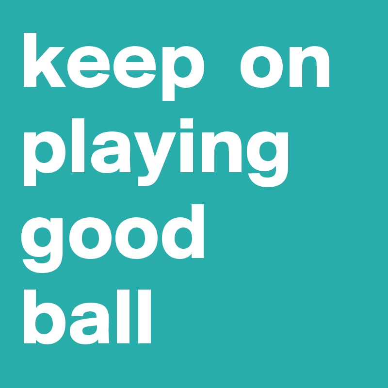 keep  on playing good ball