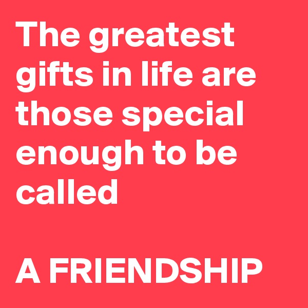 The greatest gifts in life are those special enough to be called 

A FRIENDSHIP 