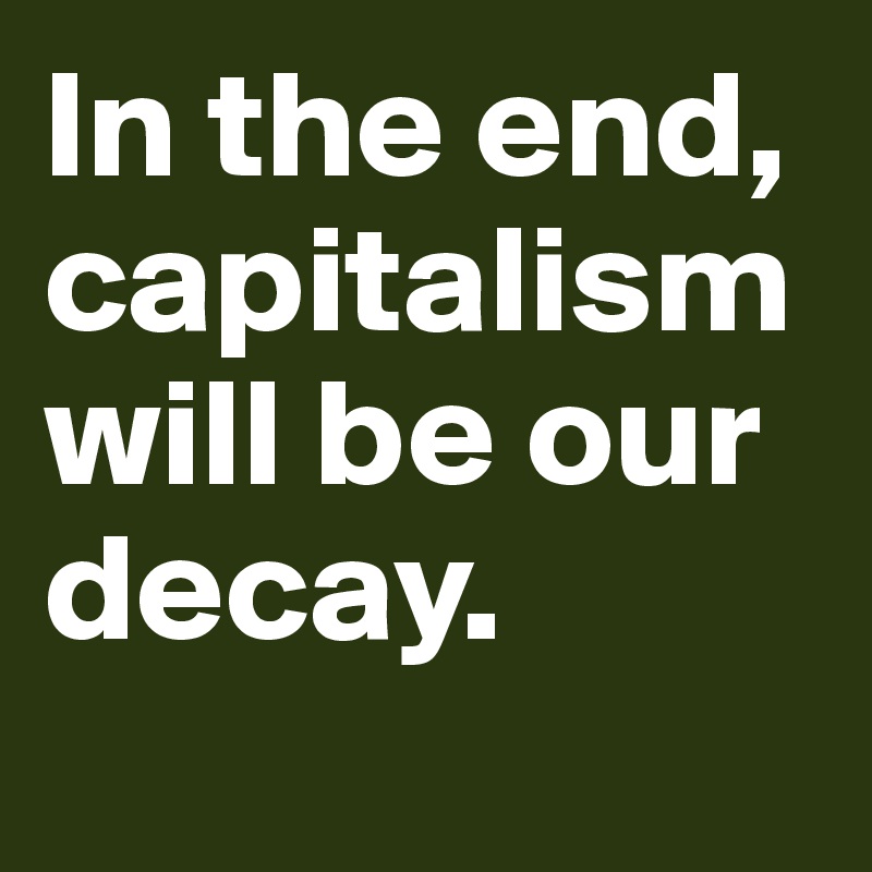 In the end, capitalism will be our decay. 
