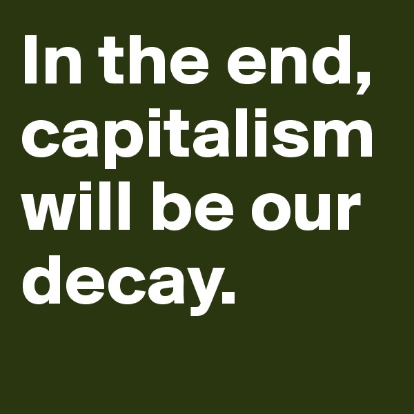 In the end, capitalism will be our decay. 
