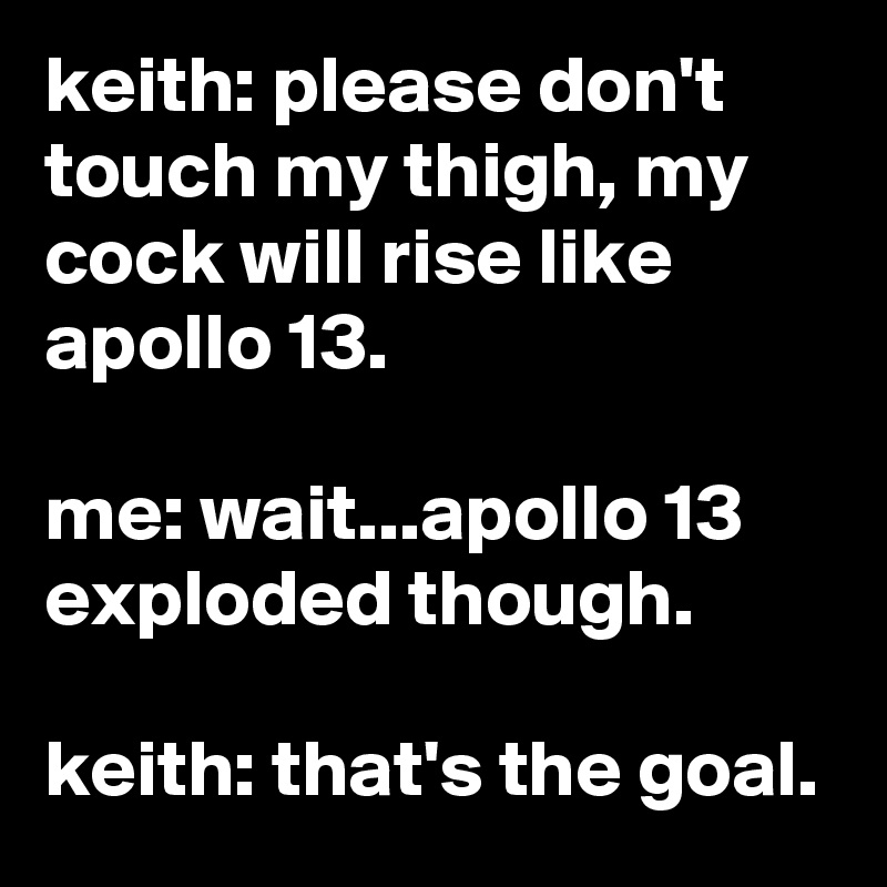 keith: please don't touch my thigh, my cock will rise like apollo 13.

me: wait...apollo 13 exploded though.

keith: that's the goal.