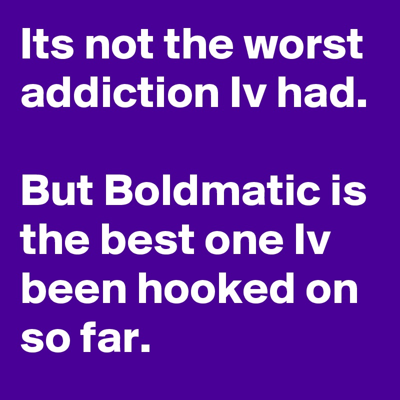 Its not the worst addiction Iv had.

But Boldmatic is the best one Iv been hooked on so far.