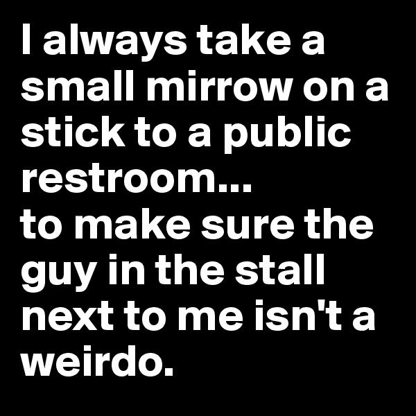 I always take a small mirrow on a stick to a public restroom...
to make sure the guy in the stall next to me isn't a weirdo.