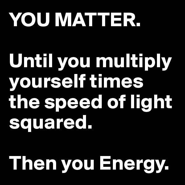 YOU MATTER.

Until you multiply yourself times the speed of light squared.

Then you Energy.
