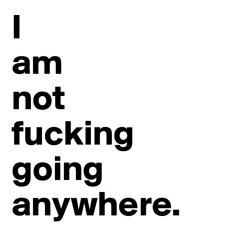 I 
am 
not 
fucking going anywhere.