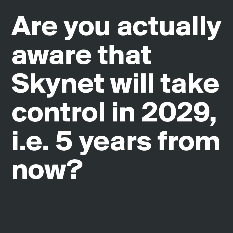 Are you actually aware that
Skynet will take control in 2029, i.e. 5 years from now?
