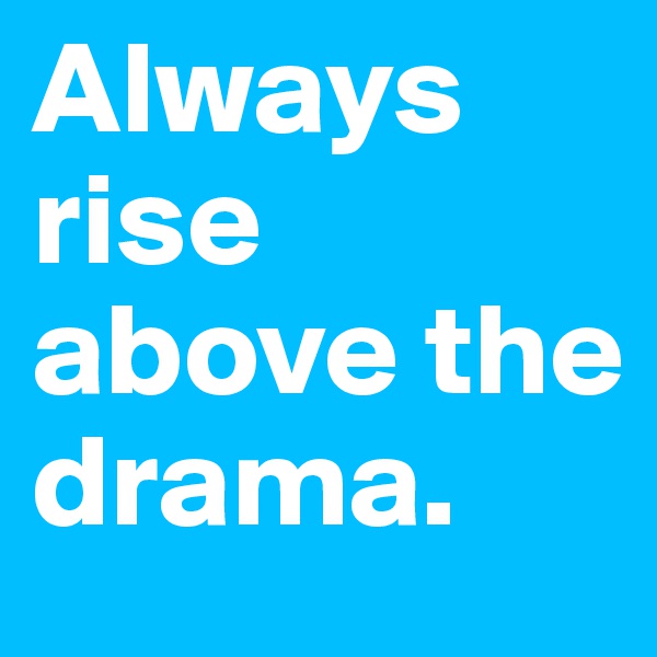 Always rise above the drama.