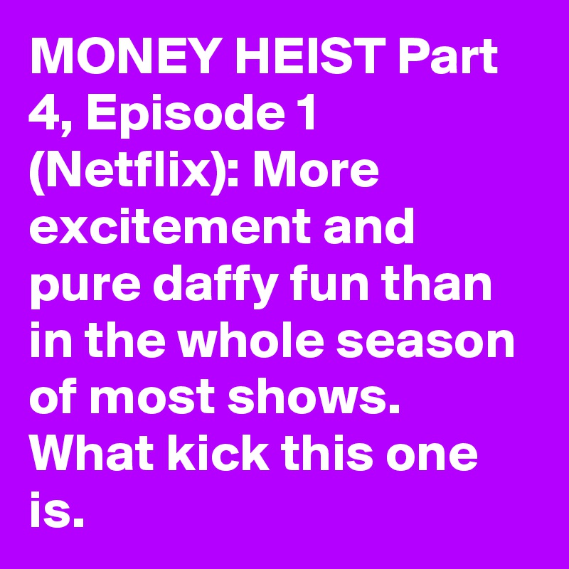 MONEY HEIST Part 4, Episode 1 (Netflix): More excitement and pure daffy fun than in the whole season of most shows. What kick this one is.