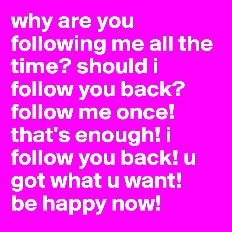 why are you following me all the time? should i follow you back? 
follow me once! that's enough! i follow you back! u got what u want! 
be happy now!