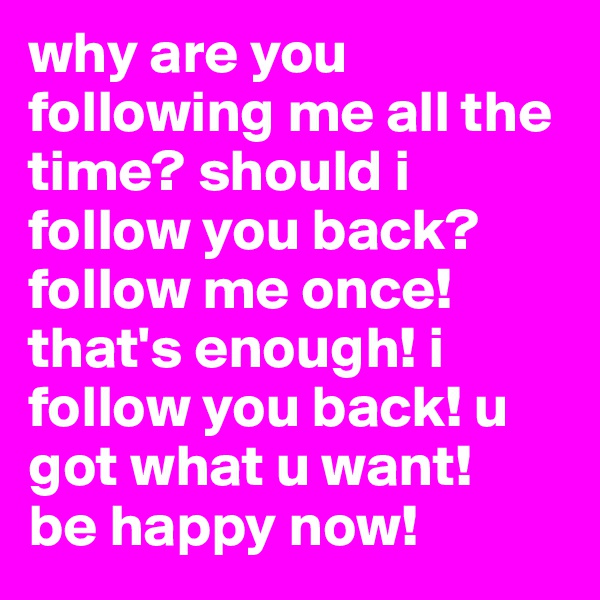 why are you following me all the time? should i follow you back? 
follow me once! that's enough! i follow you back! u got what u want! 
be happy now!