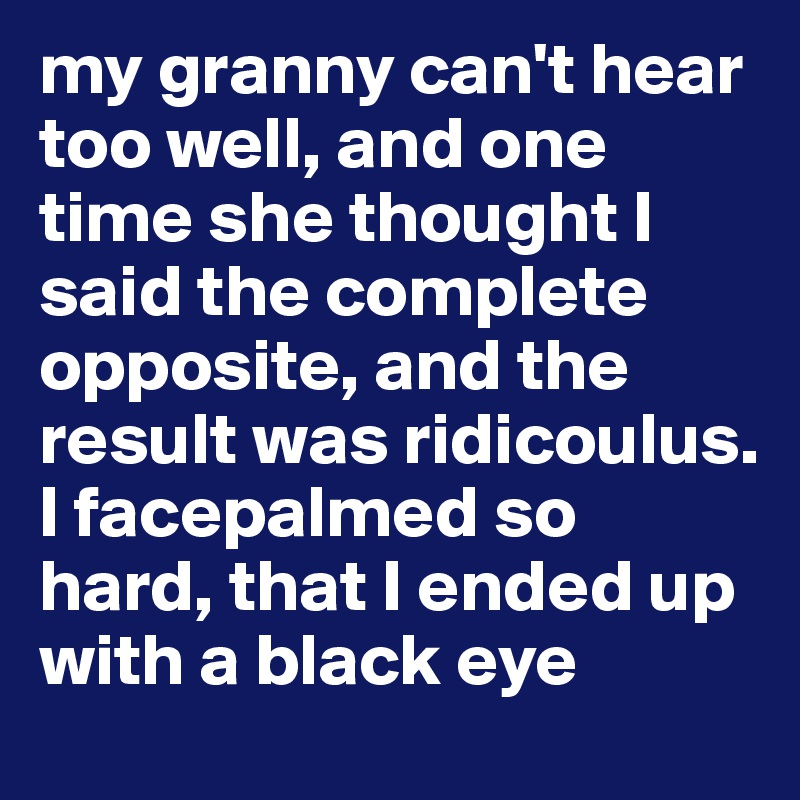 my granny can't hear too well, and one time she thought I said the complete opposite, and the result was ridicoulus. I facepalmed so hard, that I ended up with a black eye 