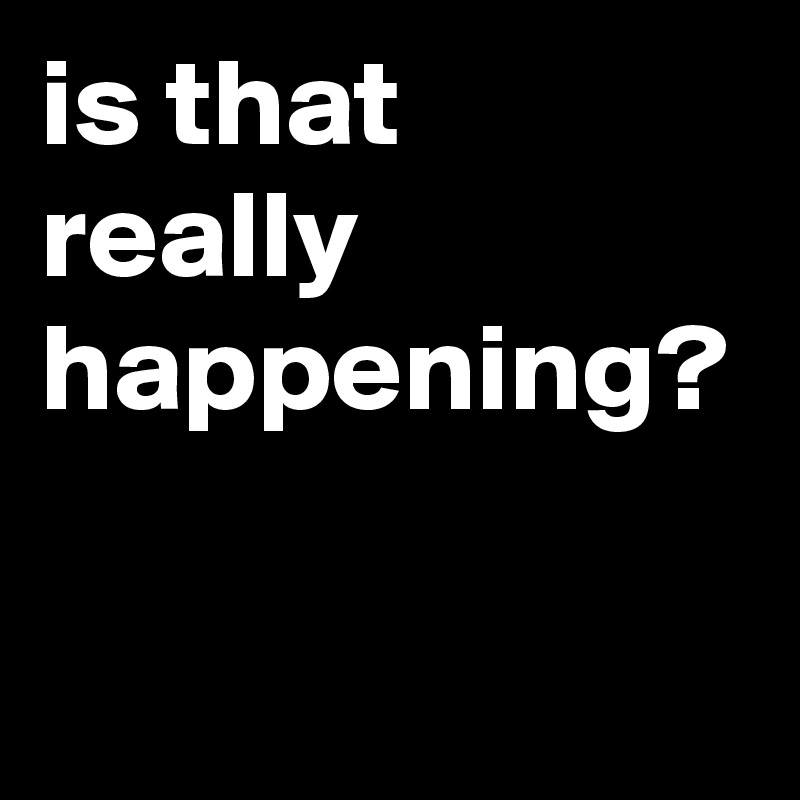 is that really happening? 