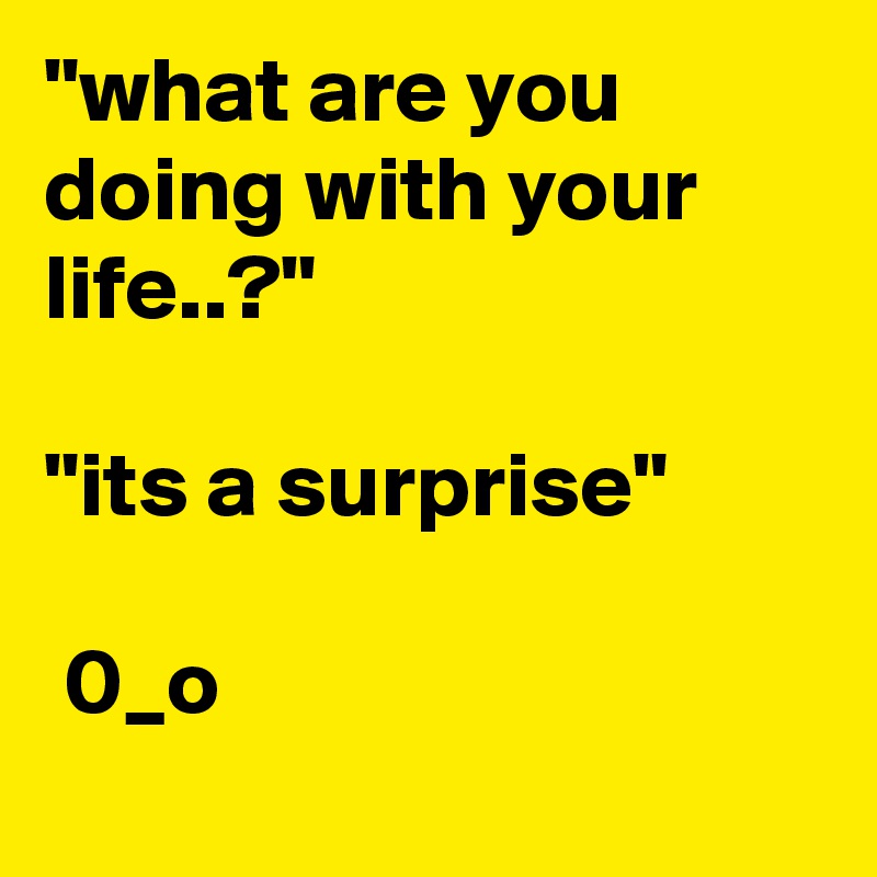 "what are you doing with your life..?"

"its a surprise"
    
 0_o   
