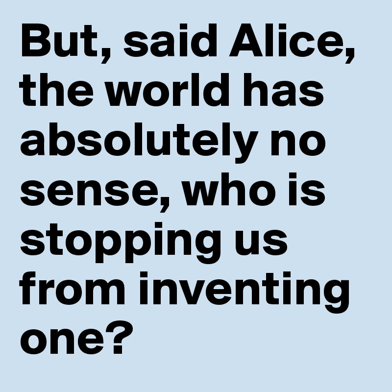 But, said Alice, the world has absolutely no sense, who is stopping us from inventing one?