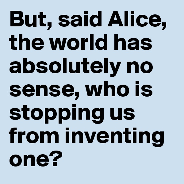 But, said Alice, the world has absolutely no sense, who is stopping us from inventing one?